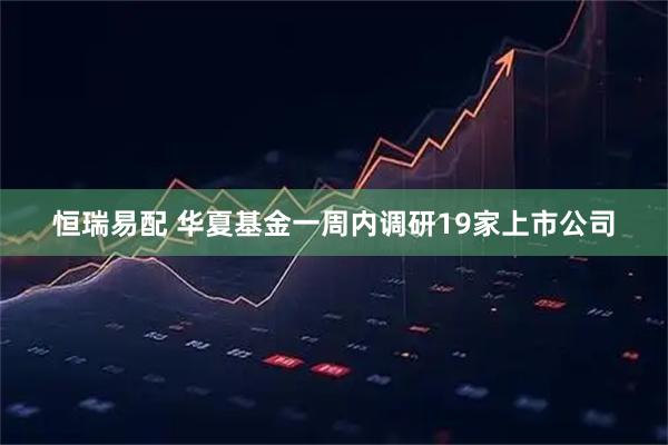 恒瑞易配 华夏基金一周内调研19家上市公司