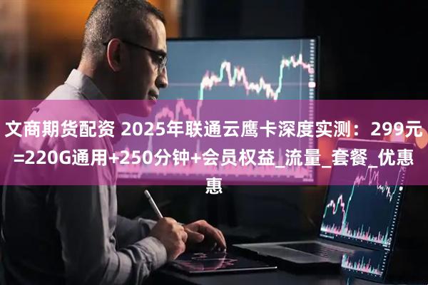 文商期货配资 2025年联通云鹰卡深度实测：299元=220G通用+250分钟+会员权益_流量_套餐_优惠
