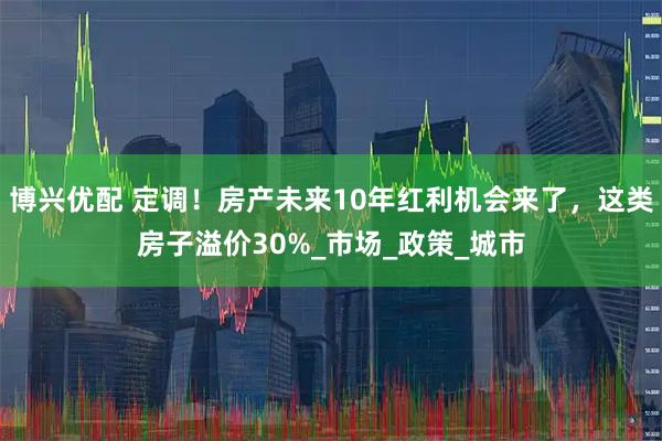 博兴优配 定调！房产未来10年红利机会来了，这类房子溢价30%_市场_政策_城市