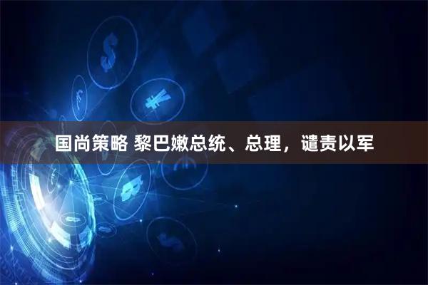 国尚策略 黎巴嫩总统、总理，谴责以军