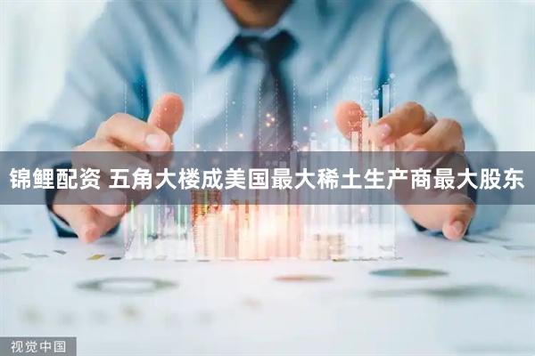 锦鲤配资 五角大楼成美国最大稀土生产商最大股东