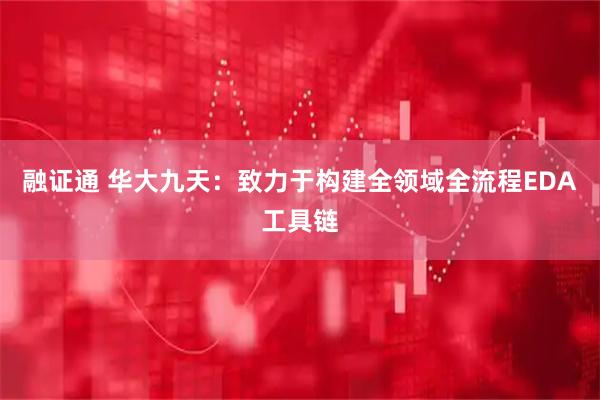 融证通 华大九天：致力于构建全领域全流程EDA工具链