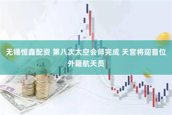 无锡恒鑫配资 第八次太空会师完成 天宫将迎首位外籍航天员