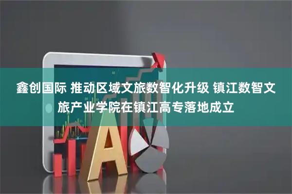 鑫创国际 推动区域文旅数智化升级 镇江数智文旅产业学院在镇江高专落地成立