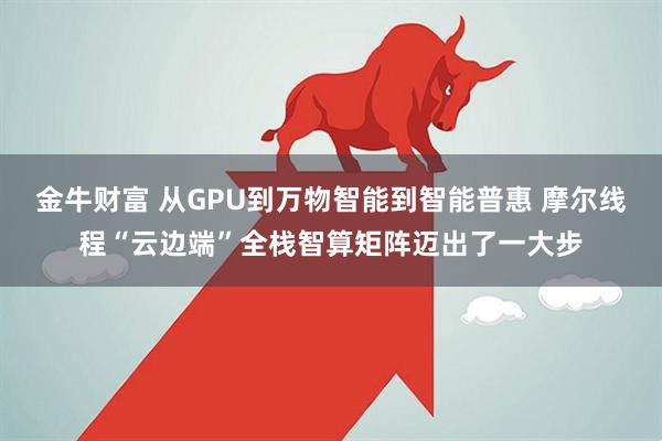 金牛财富 从GPU到万物智能到智能普惠 摩尔线程“云边端”全栈智算矩阵迈出了一大步