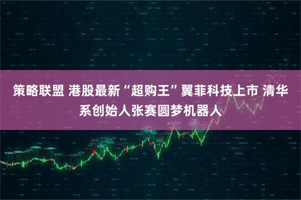 策略联盟 港股最新“超购王”翼菲科技上市 清华系创始人张赛圆梦机器人