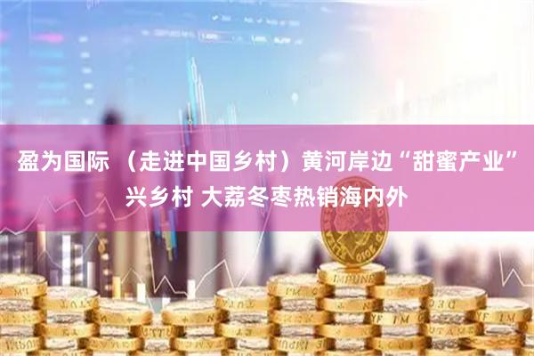 盈为国际 （走进中国乡村）黄河岸边“甜蜜产业”兴乡村 大荔冬枣热销海内外