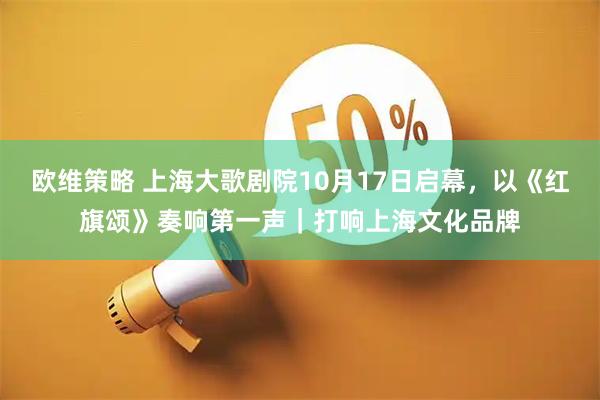 欧维策略 上海大歌剧院10月17日启幕,以《红旗颂》奏响第一声|打响上海文化品牌