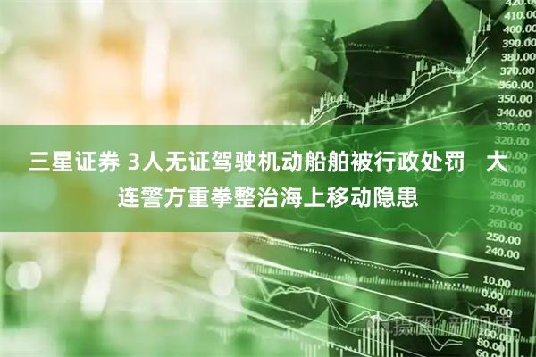 三星证券 3人无证驾驶机动船舶被行政处罚   大连警方重拳整治海上移动隐患