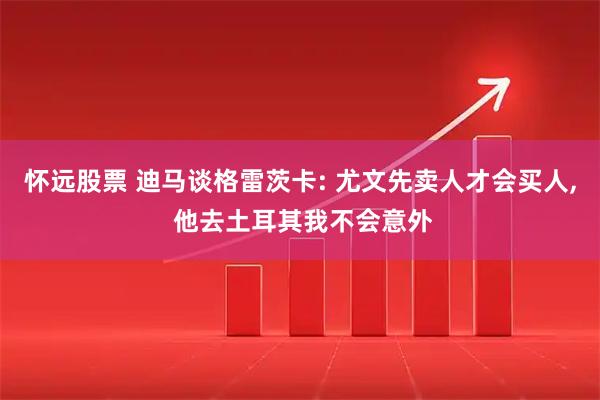 怀远股票 迪马谈格雷茨卡: 尤文先卖人才会买人, 他去土耳其我不会意外
