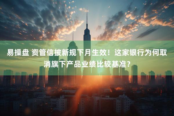 易操盘 资管信披新规下月生效！这家银行为何取消旗下产品业绩比较基准？